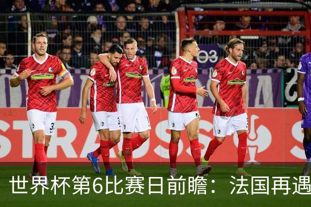 世界杯第6比赛日前瞻：法国再遇非洲死敌，阿根廷迎战"沙漠之狐"