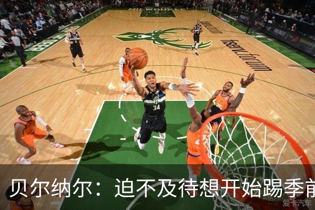 贝尔纳尔：迫不及待想开始踢季前赛 西班牙若表现出色有机会夺冠